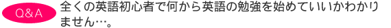 全くの英語初心者で何から英語の勉強を始めていいかわかりません…。